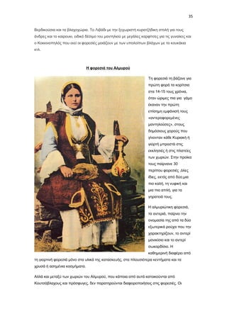 35
Βερδικούσια και τα βλαχοχώρια. Το Λιβάδι με την ξεχωριστή κυρατζήδικη στολή για τους
άνδρες και το καιρουκι, ειδικό δέσιμο του μαντηλιού με μεγάλες καρφίτσες για τις γυναίκες και
ο Κοκκινοπηλός που εκεί οι φορεσιές μοιάζουν με των υπολοίπων βλάχων με τα κουκάκια
κτλ.

Η φορεσιά του Αλμυρού
Τη φορεσιά τη βάζανε για
πρώτη φορά τα κορίτσια
στα 14-15 τους χρόνια,
όταν ώριμες πια για γάμο
έκαναν την πρώτη
επίσημη εμφάνισή τους
«αντεροφορεμένες
μαντηλούσες», στους
δημόσιους χορούς που
γίνονταν κάθε Κυριακή ή
γιορτή μπροστά στις
εκκλησιές ή στις πλατείες
των χωριών. Στην προίκα
τους παίρνανε 30
περίπου φορεσιές ,όλες
ίδιες, εκτός από δύο,μια
πιο καλή, τη νυφική και
μια πιο απλή, για τα
γηρατειά τους.
Η αλμυριώτικη φορεσιά,
τα αντεριά, παίρνει την
ονομασία της από τα δύο
εξωτερικά ρούχα που την
χαρακτηρίζουν, το αντερί
μανικίσιο και το αντερί
σωκαρδίσιο. Η
καθημερινή διαφέρει από
τη γιορτινή φορεσιά μόνο στα υλικά της κατασκευής, στα πλουσιότερα κεντήματα και τα
χρυσά ή ασημένια κοσμήματα.
Αλλά και μεταξύ των χωριών του Αλμυρού, που κάποια από αυτά κατοικούνται από
Κουτσόβλαχους και πρόσφυγες, δεν παρατηρούνται διαφοροποιήσεις στις φορεσιές. Οι

 