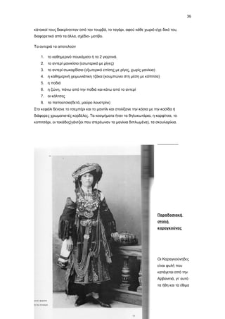 36
κάτοικοί τους διακρίνονταν από τον τουρβά, το ταγάρι, αφού κάθε χωριό είχε δικό του,
διαφορετικό από τα άλλα, σχέδιο- μοτίβο.
Τα αντεριά τα αποτελούν
1. το καθημερινό πουκάμισο ή τα 2 γιορτινά.
2. το αντερί μανικίσιο (εσωτερικό με ρίγες)
3. το αντερί σωκαρδίσιο (εξωτερικό επίσης με ρίγες, χωρίς μανίκια)
4. η καθημερινή χειμωνιάτικη τζάκα (κουμπώνει στη μέση με κόπιτσα)
5. η ποδιά
6. η ζώνη, πάνω από την ποδιά και κάτω από το αντερί
7. οι κάλτσες
8. τα παπούτσια(δετά, μαύρο λουστρίνι)
Στο κεφάλι δένανε το τσεμπέρι και το μαντίλι και στολίζανε την κόσια με την κοσίδα ή
διάφορες χρωματιστές κορδέλες. Τα κοσμήματα ήταν τα θηλυκωτάρια, η καρφίτσα, το
κοπιτσάρι, οι τοκάδες(γάντζοι που στερέωναν τα μανίκια διπλωμένα), τα σκουλαρίκια.

Παραδοσιακή
στολή
καραγκούνας

Οι Καραγκούνηδες
είναι φυλή που
κατάγεται από την
Αρβανιτιά, γι’ αυτό
τα ήθη και τα έθιμα

 