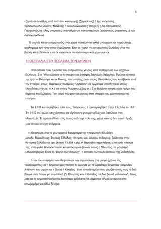 5
εξαρτάται συνήθως από τον τόπο καταγωγής (ζαγορίσιος) ή έχει ονομασίες
προσώπων(Μενούσης, Μανέτας) ή ακόμα ονομασίες εποχικές ( Αη-Βασιλιάτικος,
Πασχαλινός) ή τέλος ονομασίες επαγγελμάτων και συντεχνιών (χασάπικος, μηχανικός, ή των
σφουγγαράδων).
Ο συρτός και ο καλαματιανός είναι χοροί πανελλήνιοι αλλά υπάρχουν και παραλλαγές
ανάλογα με τον τόπο όπου χορεύονται. Έτσι οι χοροί της ηπειρωτικής Ελλάδας είναι πιο
βαρείς και λεβέντικοι ,ενώ οι νησιώτικοι πιο ανάλαφροι και χαριτωμένοι.

Η ΘΕΣΣΑΛΙΑ ΣΤΟ ΠΕΡΑΣΜΑ ΤΩΝ ΑΙΩΝΩΝ
Η Θεσσαλία ήταν η κοιτίδα του ανθρώπινου γένους κατά τη θρησκεία των αρχαίων
Ελλήνων. Στο Πήλιο ζούσαν οι Κένταυροι και ο σοφός δάσκαλος Χείρωνας. Πρώτοι κάτοικοί
της ήταν οι Πελασγοί και οι Μινύες, που υποτάχτηκαν στους Θεσσαλούς που κατέβηκαν από
την Ήπειρο. Στους Περσικούς πολέμους "μήδισαν" και αργότερα υποτάχτηκαν στους
Μακεδόνες (4ος αι. π.Χ.) και στους Ρωμαίους (2ος αι.). Στο Βυζάντιο αποτελούσε τμήμα του
θέματος της Ελλάδας. Τον καιρό της φραγκοκρατίας ήταν επαρχία του Δεσποτάτου της
Ηπείρου.

Το 1393 κατακτήθηκε από τους Τούρκους. Προσαρτήθηκε στην Ελλάδα το 1881.
Το 1942 οι Ιταλοί επιχείρησαν να ιδρύσουν ρουμανοβλαχικό βασίλειο στη
Θεσσαλία. Η προσπάθειά τους όμως απέτυχε τελείως, γιατί κανείς δεν υποστήριξε
μια τέτοια ανίερη ενέργεια.
Η Θεσσαλία είναι το γεωγραφικό διαμέρισμα της ηπειρωτικής Ελλάδας,
μεταξύ Μακεδονίας, Στερεάς Ελλάδας, Ηπείρου και Αιγαίου πελάγους. Βρίσκεται στην
Κεντρική Ελλάδα και έχει έκταση 13.904 τ.χλμ.Η Θεσσαλία περικλείεται, από κάθε πλευρά
της, από ψηλά, δασοσκέπαστα και απόκρημνα βουνά, όπως ο Όλυμπος, το ψηλότερο
ελληνικό βουνό. Είναι το "βουνό των βουνών", η κατοικία των δώδεκα θεών της μυθολογίας.
Ήταν το καταφύγιο των κλεφτών και των αρματολών στα μαύρα χρόνια της
τουρκοκρατίας και η δημοτική μας ποίηση το ύμνησε με τα ωραιότερα δημοτικά τραγούδια.
Απέναντί του υψώνεται η Όσσα ή Κίσαβος , έτσι τοποθετημένο που νομίζει κανείς πως τα δύο
βουνά είναι έτοιμα για συμπλοκή ("ο Όλυμπος και ο Κίσαβος, τα δυο βουνά μαλώνουν", όπως
λέει και το δημοτικό τραγούδι). Νοτιότερα βρίσκεται το μαγευτικό Πήλιο κατάφυτο από
οπωροφόρα και άλλα δέντρα.

 