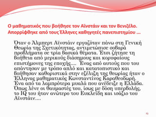 Ο μαθηματικός που βοήθησε τον Αϊνστάιν και τον Βενιζέλο.
Απορρίφθηκε από τους Έλληνες καθηγητές πανεπιστημίου ...
Όταν ο Άλμπερτ Αϊνστάιν εργαζόταν πάνω στη Γενική
Θεωρία της Σχετικότητας, αντιμετώπισε σοβαρά
προβλήματα σε τρία βασικά θέματα. Έτσι ζήτησε τη
βοήθεια από μερικούς διάσημους και κορυφαίους
επιστήμονες της εποχής.... Ένας από αυτούς που του
απάντησαν με τρόπο απλό και κατατοπιστικό και
βοήθησαν καθοριστικά στην εξέλιξη της θεωρίας ήταν ο
Έλληνας μαθηματικός Κωνσταντίνος Καραθεοδωρή.
Ένα από τα λαμπρότερα μυαλά που ανέδειξε η Ελλάδα.
Όπως λένε οι θαυμαστές του, ίσως με δόση υπερβολής,
το IQ του ήταν ανώτερο του Ευκλείδη και ισάξιο του
Αϊνστάιν....
23
 