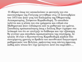 Ο «Κάρα» όπως τον αποκαλούσαν οι φοιτητές του στο
πανεπιστήμιο της Γοτίγγης γεννήθηκε στις 13 Σεπτεμβρίου
του 1873 και ήταν γιος του διπλωμάτη της Οθωμανικής
Αυτοκρατορίας, Στέφανου Καραθεοδωρή. Το σπουδαίο
ταλέντο και η κλίση του στα γράμματα και ειδικά στα
Μαθηματικά ήταν ευδιάκριτα από τα μαθητικά του χρόνια.
Σπουδαίες προσωπικότητες όπως ο Ιούλιος Βερν έγραφαν στο
λεύκωμά του ότι αν συνέχιζε το διάβασμα και την εξάσκηση
θα γινόταν μια σπουδαία προσωπικότητα της επιστήμης. Σε
ηλικία 16 ετών ο Κωνσταντίνος Καραθεοδωρή κέρδισε δύο
συνεχόμενες χρονιές το βραβείο του πανεθνικού διαγωνισμού
μαθηματικών του Βελγίου, αφήνοντας τους πάντες άφωνους,
καθώς κάτι τέτοιο δεν είχε ξαναγίνει ποτέ στο παρελθόν....
 