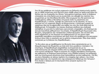 Στα 18 του γράφτηκε στο τμήμα μηχανικών της βελγικής στρατιωτικής σχολής
και το 1898 υπηρέτησε στην Αίγυπτο όπου έλαβε μέρος σε αρδευτικά έργα του
Νείλου και την πυραμίδα του Χέοπα. Τρία χρόνια νωρίτερα, κατά τη διάρκεια
επίσκεψής του στην Κρήτη για να συναντήσει τον αδερφό του παππού του,
γνωρίστηκε με τον Ελευθέριο Βενιζέλο. Μια γνωριμία που θα κρατούσε για
πολλά χρόνια, καθώς ο Βενιζέλος εκτιμούσε πολύ τις ικανότητες του
Καραθεοδωρή, ο οποίος έγραφε και μελετούσε σε έξι γλώσσες. Κι ενώ η
καριέρα του ως μηχανικός άρχιζε να απογειώνεται, ο ανήσυχος νεαρός τα
παράτησε όλα για να αφοσιωθεί στο πάθος του που δεν ήταν άλλο από τα
Μαθηματικά. Οι διατριβές του έκαναν ιδιαίτερη αίσθηση και σταδιακά
εξελίχθηκε σε μια από τις καλύτερες ερευνητικές υπογραφές, στα διάσημα και
έγκυρα περιοδικά μαθηματικών της εποχής. Ο Καραθεοδωρή δημιουργεί νέες
θεωρίες, αναμοχλεύει και «ανακαινίζει» παλιά αξιώματα. Σαν να ήταν κάτι
απλό ασχολείται με τον λογισμό των μαθηματικών με τον οποίο είχαν
ασχοληθεί κορυφαίοι επιστήμονες και δίνει λύση στο πρόβλημα των ασυνεχών
λύσεων όπου όλες οι ασκήσεις και οι μελέτες σταματούσαν. Όλοι ήταν πλέον
εκστατικοί με τη διάνοια του Καραθεοδωρή....
Το ίδιο κάνει και με προβλήματα της Φυσικής όπου καταπιάνεται με τη
Θερμοδυναμική και θεωρείται ως ένας από τους μεγάλους «πατέρες» της
επιστήμης. Ο Καραθεοδωρή ασχολήθηκε συστηματικά και με τις
τηλεπικοινωνίες και σήμερα πολλές από τις εφαρμογές του καταγράφονται
στην κινητή τηλεφωνία. Παρά το γεγονός ότι υπήρξε κορυφαίος επιστήμονας
και καθηγητής σε διάσημα πανεπιστήμια, στην Ελλάδα γνώρισε την απόρριψη
από την επιστημονική κοινότητα όταν προσπάθησε να γίνει καθηγητής. «Αν θες
να γίνεις δάσκαλος σε κάποιο σχολείο της επαρχίας έχει καλώς», του είπαν
χαρακτηριστικά, την περίοδο που είχε αναγορευτεί διδάκτωρ στο Γκέτιγκεν!
Έτσι άνοιξε ο δρόμος για το εξωτερικό όπου γνώρισε αμέσως την
αναγνώριση....
 