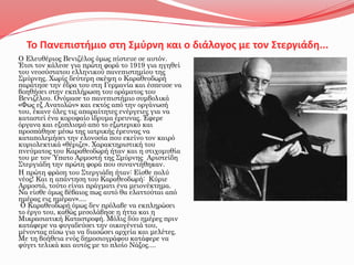 Το Πανεπιστήμιο στη Σμύρνη και ο διάλογος με τον Στεργιάδη...
Ο Ελευθέριος Βενιζέλος όμως πίστευε σε αυτόν.
Έτσι τον κάλεσε για πρώτη φορά το 1919 για ηγηθεί
του νεοσύστατου ελληνικού πανεπιστημίου της
Σμύρνης. Χωρίς δεύτερη σκέψη ο Καραθεοδωρή
παράτησε την έδρα του στη Γερμανία και έσπευσε να
βοηθήσει στην εκπλήρωση του οράματος του
Βενιζέλου. Ονόμασε το πανεπιστήμιο συμβολικά
«Φως εξ Ανατολών» και εκτός από την οργάνωσή
του, έκανε όλες τις απαραίτητες ενέργειες για να
καταστεί ένα κορυφαίο ίδρυμα έρευνας. Έφερε
όργανα και εξοπλισμό από το εξωτερικό και
προσπάθησε μέσω της ιατρικής έρευνας να
καταπολεμήσει την ελονοσία που εκείνο τον καιρό
κυριολεκτικά «θέριζε». Χαρακτηριστική του
πνεύματος του Καραθεοδωρή ήταν και η στιχομυθία
του με τον Ύπατο Αρμοστή της Σμύρνης Αριστείδη
Στεργιάδη την πρώτη φορά που συναντήθηκαν.
Η πρώτη φράση του Στεργιάδη ήταν: Είσθε πολύ
νέος! Και η απάντηση του Καραθεοδωρή: Κύριε
Αρμοστά, τούτο είναι πράγματι ένα μειονέκτημα.
Να είσθε όμως βέβαιος πως αυτό θα ελαττούται από
ημέρας εις ημέραν»....
Ο Καραθεοδωρή όμως δεν πρόλαβε να εκπληρώσει
το έργο του, καθώς μεσολάβησε η ήττα και η
Μικρασιατική Καταστροφή. Μόλις δύο ημέρες πριν
κατάφερε να φυγαδεύσει την οικογένειά του,
μένοντας πίσω για να διασώσει αρχεία και μελέτες.
Με τη βοήθεια ενός δημοσιογράφου κατάφερε να
φύγει τελικά και αυτός με το πλοίο Νάξος....
 