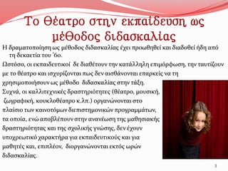 Το θέατρο στην εκπαίδευση ως
μέθοδος διδασκαλίας
Η δραματοποίηση ως μέθοδος διδασκαλίας έχει προωθηθεί και διαδοθεί ήδη από
τη δεκαετία του ’60.
Ωστόσο, οι εκπαιδευτικοί δε διαθέτουν την κατάλληλη επιμόρφωση, την ταυτίζουν
με το θέατρο και ισχυρίζονται πως δεν αισθάνονται επαρκείς να τη
χρησιμοποιήσουν ως μέθοδο διδασκαλίας στην τάξη.
Συχνά, οι καλλιτεχνικές δραστηριότητες (θέατρο, μουσική,
ζωγραφική, κουκλοθέατρο κ.λπ.) οργανώνονται στο
πλαίσιο των καινοτόμων διεπιστημονικών προγραμμάτων,
τα οποία, ενώ αποβλέπουν στην ανανέωση της μαθησιακής
δραστηριότητας και της σχολικής γνώσης, δεν έχουν
υποχρεωτικό χαρακτήρα για εκπαιδευτικούς και για
μαθητές και, επιπλέον, διοργανώνονται εκτός ωρών
διδασκαλίας.
3
 