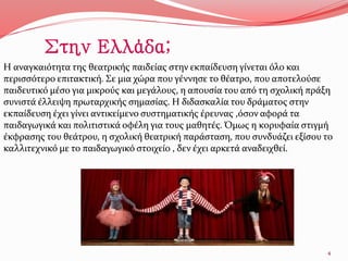 Η αναγκαιότητα της θεατρικής παιδείας στην εκπαίδευση γίνεται όλο και
περισσότερο επιτακτική. Σε μια χώρα που γέννησε το θέατρο, που αποτελούσε
παιδευτικό μέσο για μικρούς και μεγάλους, η απουσία του από τη σχολική πράξη
συνιστά έλλειψη πρωταρχικής σημασίας. Η διδασκαλία του δράματος στην
εκπαίδευση έχει γίνει αντικείμενο συστηματικής έρευνας ,όσον αφορά τα
παιδαγωγικά και πολιτιστικά οφέλη για τους μαθητές. Όμως η κορυφαία στιγμή
έκφρασης του θεάτρου, η σχολική θεατρική παράσταση, που συνδυάζει εξίσου το
καλλιτεχνικό με το παιδαγωγικό στοιχείο , δεν έχει αρκετά αναδειχθεί.
4
Στην Ελλάδα;
 
