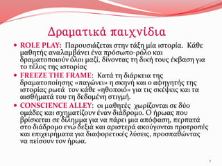 Δραματικά παιχνίδια
 ROLE PLAY: Παρουσιάζεται στην τάξη μία ιστορία. Κάθε
μαθητής αναλαμβάνει ένα πρόσωπο-ρόλο και
δραματοποιούν όλοι μαζί, δίνοντας τη δική τους έκβαση για
το τέλος της ιστορίας
 FREEZE THE FRAME: Κατά τη διάρκεια της
δραματοποίησης «παγώνει» η σκηνή και ο αφηγητής της
ιστορίας ρωτά τον κάθε «ηθοποιό» για τις σκέψεις και τα
αισθήματά του τη δεδομένη στιγμή.
 CONSCIENCE ALLEY: οι μαθητές χωρίζονται σε δύο
ομάδες και σχηματίζουν έναν διάδρομο. Ο ήρωας που
βρίσκεται σε δίλημμα για να πάρει μια απόφαση, περπατά
στο διάδρομο ενώ δεξιά και αριστερά ακούγονται προτροπές
και επιχειρήματα για διαφορετικές λύσεις, προσπαθώντας
να πείσουν τον ήρωα.
7
 