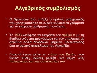 Αλγεβρικός συμβολισμός
• Ο Φρανσουά Βιέτ υπήρξε ο πρώτος μαθηματικός
που χρησιμοποίησε σε ευρεία κλίμακα τα γράμματα
για να εκφράσει αριθμητικές ποσότητες.
• Το 1593 κατάφερε να εκφράσει τον αριθμό π με τη
βοήθεια ενός απειρογινόμενου και τον υπολόγισε με
ακρίβεια εννέα δεκαδικών ψηφίων, βελτιώνοντας
έτσι το σχετικό αποτέλεσμα του Αρχιμήδη.
• Γνωστοί έχουν μείνει οι «τύποι του Βιετά», που
δίνουν απλές σχέσεις μεταξύ των ριζών ενός
πολυωνύμου και των συντελεστών του.
 