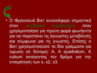 • Ο Φρανσουά Βιετ συνεισέφερε σημαντικά
στον αλγεβρικό συμβολισμό όταν
χρησιμοποίησε για πρώτη φορά φωνήεντα
για να παριστάνει τις άγνωστες μεταβλητές
και σύμφωνα για τις γνωστές. Επίσης ο
Βιετ χρησιμοποιούσε τα ίδια γράμματα για
ύψωση σε δύναμη: Α, Α quadratum, A
cubum ανοίγοντας τον δρόμο για την
επικράτηση των x, x2, x3.
 