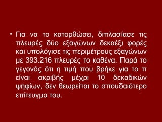 • Για να το κατορθώσει, διπλασίασε τις
πλευρές δύο εξαγώνων δεκαέξι φορές
και υπολόγισε τις περιμέτρους εξαγώνων
με 393.216 πλευρές το καθένα. Παρά το
γεγονός ότι η τιμή που βρήκε για το π
είναι ακριβής μέχρι 10 δεκαδικών
ψηφίων, δεν θεωρείται το σπουδαιότερο
επίτευγμα του.
 