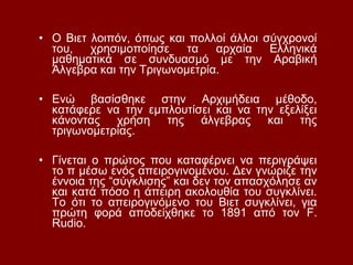 • Ο Βιετ λοιπόν, όπως και πολλοί άλλοι σύγχρονοί
του, χρησιμοποίησε τα αρχαία Ελληνικά
μαθηματικά σε συνδυασμό με την Αραβική
Άλγεβρα και την Τριγωνομετρία.
• Ενώ βασίσθηκε στην Αρχιμήδεια μέθοδο,
κατάφερε να την εμπλουτίσει και να την εξελίξει
κάνοντας χρήση της άλγεβρας και της
τριγωνομετρίας.
• Γίνεται ο πρώτος που καταφέρνει να περιγράψει
το π μέσω ενός απειρογινομένου. Δεν γνώριζε την
έννοια της “σύγκλισης” και δεν τον απασχόλησε αν
και κατά πόσο η άπειρη ακολουθία του συγκλίνει.
Το ότι το απειρογινόμενο του Βιετ συγκλίνει, για
πρώτη φορά αποδείχθηκε το 1891 από τον F.
Rudio.
 