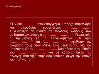 O Viete, ……….. στο επάγγελμα, υπήρξε παράλληλα
και σπουδαίος ερασιτέχνης ………………….
Συνεισέφερε σημαντικά σε πολλούς κλάδους των
μαθηματικών, όπως η ……………………., η Γεωμετρία,
η Αριθμητική και η Τριγωνομετρία. Οι όροι
“……………….” και “………………..”, οφείλουν την
ονομασία τους στον Viete. Στις μελέτες του για τον
υπολογισμό του ……………….., βασίσθηκε στη μέθοδο
του …………………….. και με κάποιες δικές του
αλλαγές κατέληξε στην ακριβέστερη μέχρι την εποχή
του τιμή για το π.
Δραστηριότητα:
 