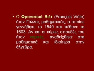 • Ο Φρανσουά Βιέτ (François Viète)
ήταν Γάλλος μαθηματικός, ο οποίος
γεννήθηκε το 1540 και πέθανε το
1603. Αν και οι κύριες σπουδές του
ήταν νομικές, αναδείχθηκε στα
μαθηματικά και ιδιαίτερα στην
άλγεβρα.
 