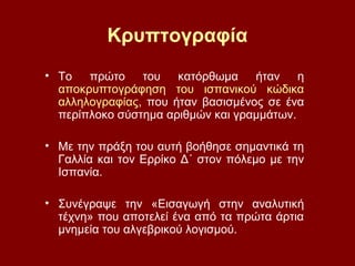 Κρυπτογραφία
• Το πρώτο του κατόρθωμα ήταν η
αποκρυπτογράφηση του ισπανικού κώδικα
αλληλογραφίας, που ήταν βασισμένος σε ένα
περίπλοκο σύστημα αριθμών και γραμμάτων.
• Με την πράξη του αυτή βοήθησε σημαντικά τη
Γαλλία και τον Ερρίκο Δ΄ στον πόλεμο με την
Ισπανία.
• Συνέγραψε την «Εισαγωγή στην αναλυτική
τέχνη» που αποτελεί ένα από τα πρώτα άρτια
μνημεία του αλγεβρικού λογισμού.
 