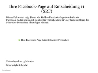 Ihre Facebook-Page auf Entscheidung 11
                               (SRF)
         Dieses Dokument zeigt Ihnen wie Sie Ihre Facebook-Page dem Politnetz
         Facebook-Radar und damit gleichzeitig “Entscheidung 11”, der Wahlplattform des
         Schweizer Fernsehen, hinzufügen können.




                       Ihre Facebook-Page beim Schweizer Fernsehen




         Zeitaufwand: ca. 5 Minuten
         Schwierigkeit: Leicht
© www.politnetz.ch
 