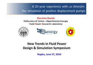 A 20-year experience with LMS Amesim:
the simulation of positive displacement pumps
Naples, June 27, 2016
Massimo Rundo
Politecnico di Torino – Dipartimento Energia
Fluid Power Research Laboratory
New Trends in Fluid Power
Design & Simulation Symposium
 
