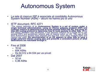 Autonomous System La rete di ciascun ISP è associata al cosiddetto Autonomous System Number (ASN) – alcuni ne hanno più di uno IETF document, RFC 4271 “ The classic definition of an  Autonomous System is a set of routers under a single technical administration, using an interior gateway protocol (IGP) and common metrics to determine how to route packets within the AS, and using an inter-AS routing protocol to determine how to route packets to other ASs . Since this classic definition was developed, it has become common for a single AS to use several IGPs and sometimes several sets of metrics within an AS. The use of the term Autonomous System here stresses the fact that, even when multiple IGPs and metrics are used,  the administration of an AS appears to other ASs to have a single coherent interior routing plan and presents a consistent picture of what destinations are reachable through it .” Fino al 2006 16 bit 65K ASNs Da 64.512 a 64.534 per usi privati Dal 2007 32 bit 4,3B ASNs 
