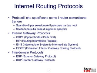 Internet Routing Protocols Protocolli che specificano come i router comunicano tra loro Scambio di per selezionare il percorso tra due nodi Scelta fatta sulla base di algoritmi specifici Interior Gateway Protocols OSPF (Open Shortest Path First) RIP (Routing Information Protocol) IS-IS (Intermediate System to Intermediate System) EIGRP (Enhanced Interior Gateway Routing Protocol) Interdomain Protocols EGP (Exterior Gateway Protocol) BGP (Border Gateway Protocol) 