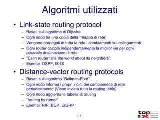 Algoritmi utilizzati Link-state routing protocol Basati sull’algoritmo di Dijkstra Ogni nodo ha una copia della “mappa di rete” Vengono propagati in tutta la rete i cambiamenti sui collegamenti Ogni router calcola indipendentemente la miglior via per ogni possibile destinazione di rete “ Each router tells the world about its neighbors”. Esempi: OSPF, IS-IS Distance-vector routing protocols Basati sull’algoritmo “Bellman-Ford” Ogni nodo informa i propri vicini dei cambiamenti di rete periodicamente (Viene inviata tutta la routing table) Ogni nodo aggiorna la tabella di routing “ routing by rumor” Esempi: RIP, BGP, EIGRP 
