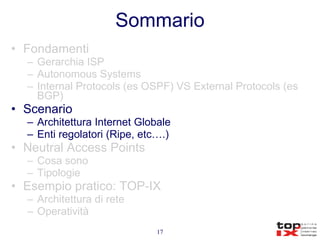 Sommario Fondamenti Gerarchia ISP Autonomous Systems Internal Protocols (es OSPF) VS External Protocols (es BGP) Scenario Architettura Internet Globale Enti regolatori (Ripe, etc….) Neutral Access Points Cosa sono Tipologie Esempio pratico: TOP-IX Architettura di rete Operatività 
