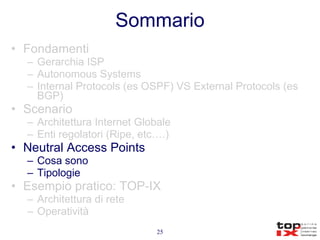 Sommario Fondamenti Gerarchia ISP Autonomous Systems Internal Protocols (es OSPF) VS External Protocols (es BGP) Scenario Architettura Internet Globale Enti regolatori (Ripe, etc….) Neutral Access Points Cosa sono Tipologie Esempio pratico: TOP-IX Architettura di rete Operatività 