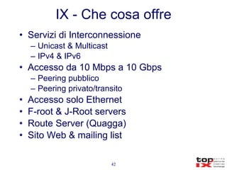 IX - Che cosa offre Servizi di Interconnessione Unicast & Multicast IPv4 & IPv6 Accesso da 10 Mbps a 10 Gbps Peering pubblico  Peering privato/transito Accesso solo Ethernet F-root & J-Root servers Route Server (Quagga) Sito Web & mailing list 