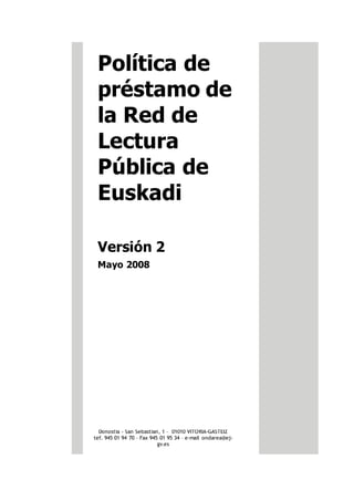 Política de
préstamo de
la Red de
Lectura
Pública de
Euskadi
Versión 2
Mayo 2008
Donostia - San Sebastian, 1 – 01010 VITORIA-GASTEIZ
tef. 945 01 94 70 – Fax 945 01 95 34 – e-mail ondarea@ej-
gv.es
 