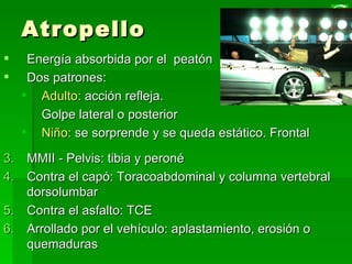 Atropello Energía absorbida por el  peatón  Dos patrones:  Adulto:  acción refleja.  Golpe lateral o posterior Niño:  se sorprende y se queda estático. Frontal MMII - Pelvis: tibia y peroné  Contra el capó: Toracoabdominal y columna vertebral dorsolumbar Contra el asfalto: TCE Arrollado por el vehículo: aplastamiento, erosión o quemaduras 