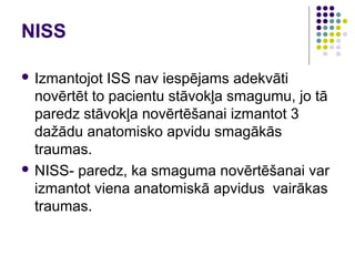 NISS

 Izmantojot  ISS nav iespējams adekvāti
  novērtēt to pacientu stāvokļa smagumu, jo tā
  paredz stāvokļa novērtēšanai izmantot 3
  dažādu anatomisko apvidu smagākās
  traumas.
 NISS- paredz, ka smaguma novērtēšanai var
  izmantot viena anatomiskā apvidus vairākas
  traumas.
 