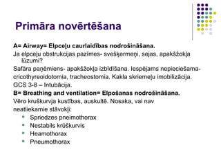 Primāra novērtēšana
A= Airway= Elpceļu caurlaidības nodrošināšana.
Ja elpceļu obstrukcijas pazīmes- svešķermeņi, sejas, apakšžokļa
    lūzumi?
Safāra paņēmiens- apakšžokļa izbīdīšana. Iespējams nepieciešama-
cricothyreoidotomia, tracheostomia. Kakla skriemeļu imobilizācija.
GCS 3-8 – Intubācija.
B= Breathing and ventilation= Elpošanas nodrošināšana.
Vēro kruškurvja kustības, auskultē. Nosaka, vai nav
neatliekamie stāvokļi:
     Spriedzes pneimothorax
     Nestabils krūškurvis
     Heamothorax
     Pneumothorax
 