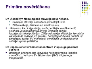 Primāra novērtēšana

D= Disability= Neiroloģiskā stāvokļa novērtēšana.
   Samaņas stāvokļa noteikšana izmantojot GCS
   Zīlīšu reakcija, diametrs un simetriskums
 Jāatceras, ka oksigenācija, audu perfūzija, medikamenti,
  alkohols un hipoglikēmija arī var ietekmēt apziņu.
  Iespējamās manipulācijas: Zīlīšu asimetrija, dilatācija, izmainīta
  vai neesoša reakcija uz gaismu, hemiplegia/vājums norāda uz
  smadzeņu tūsku. I/V mannitols, ventilācija un neatliekama
  neiroķirurģiska palīdzība.

E= Exposure/ environmental control= Vispusīga pacienta
  apskate
 Drēbes ir jānoņem, bet jāizvairās no hipotermijas (sildošie
  matrači u.c. Ierīces). I/v šķidrumiem jābūt N ķermeņa
  temperatūrā.
 