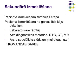 Sekundārā izmeklēšana

Pacienta izmeklēšana slimnīcas etapā.
Pacienta izmeklēšana no galvas līdz kāju
     pirkstiem
•    Labaratoriskie rādītāji
•    Attēldiagnostikas metodes- RTG, CT, MR
•    Ārstu speciālistu slēdzieni (neirologs, u.c.)
!!! KOMANDAS DARBS
 