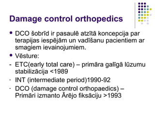 Damage control orthopedics
 DCO    šobrīd ir pasaulē atzītā koncepcija par
  terapijas iespējām un vadīšanu pacientiem ar
  smagiem ievainojumiem.
 Vēsture:

- ETC(early total care) – primāra galīgā lūzumu
  stabilizācija <1989
- INT (intermediate period)1990-92
- DCO (damage control orthopaedics) –
  Primāri izmanto Ārējo fiksāciju >1993
 