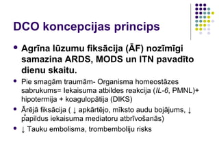 DCO koncepcijas princips
 Agrīna   lūzumu fiksācija (ĀF) nozīmīgi
    samazina ARDS, MODS un ITN pavadīto
    dienu skaitu.
   Pie smagām traumām- Organisma homeostāzes
    sabrukums= Iekaisuma atbildes reakcija (IL-6, PMNL)+
    hipotermija + koagulopātija (DIKS)
   Ārējā fiksācija ( ↓ apkārtējo, mīksto audu bojājums, ↓
    papildus iekaisuma mediatoru atbrīvošanās)
   ↓ Tauku embolisma, trombemboliju risks
 