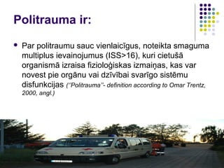 Politrauma ir:
   Par politraumu sauc vienlaicīgus, noteikta smaguma
    multiplus ievainojumus (ISS>16), kuri cietušā
    organismā izraisa fizioloģiskas izmaiņas, kas var
    novest pie orgānu vai dzīvībai svarīgo sistēmu
    disfunkcijas (‘’Politrauma’’- definition according to Omar Trentz,
    2000, angl.)
 