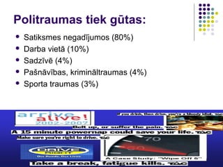 Politraumas tiek gūtas:
   Satiksmes negadījumos (80%)
   Darba vietā (10%)
   Sadzīvē (4%)
   Pašnāvības, krimināltraumas (4%)
   Sporta traumas (3%)
 