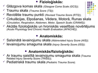 Fizioloģiskās:
                            
   Glāzgova komas skala (Glasgow Coma Scale (GCS));
   Traumu skala (Trauma Score (TS));
   Revidētie traumu punkti (Revised Trauma Score (RTS));
   Cirkulācijas, Elpošanas, Vēdera, Motorā, Runas skala
    (Circulation, Respiration, Abdomen, Motor, Speech Scale (CRAMS));
   Akūtās fizioloģiskās un hroniskās veselības novērtējums
    (Acute Physiology and Chronic Health Evaluation (APACHE)).

                        Anatomiskās:
                            
   Saīsinātā ievainojumu skala (Abbreviated Injury Score (AIS));
   Ievainojumu smaguma skala (Injury Severity Score (ISS));

                  Anatomiskās/fizioloģiskās:
                   
   Ar traumu saistītā ievainojumu smaguma skala (Trauma
  Related Injury Severity Score (TRISS));
 Pediatriskā traumu skala (Pediatric Trauma Score).
 