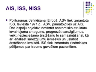 AIS, ISS, NISS

   Politraumas definēšanai Eiropā, ASV tiek izmantota
    ISS. Ieviesta 1971.g., ASV, pamatojoties uz AIS.
    Dot iespēju objektīvi novērtēt anatomisko struktūru
    ievainojumu smagumu, prognozēt sarežģījumus,
    veikt nepieciešamo ārstēšanu to samazināšanai, kā
    arī analizēt sarežģījumu iemeslus un uzlabot
    ārstēšanas kvalitāti. ISS tiek izmantota zinātniskos
    pētījumos par traumu guvušiem pacientiem.
 