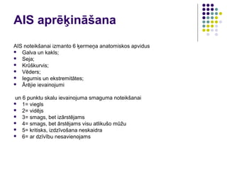 AIS aprēķināšana
AIS noteikšanai izmanto 6 ķermeņa anatomiskos apvidus
 Galva un kakls;
 Seja;
 Krūškurvis;
 Vēders;
 Iegurnis un ekstremitātes;
 Ārējie ievainojumi


un 6 punktu skalu ievainojuma smaguma noteikšanai
 1= viegls
 2= vidējs
 3= smags, bet izārstējams
 4= smags, bet ārstējams visu atlikušo mūžu
 5= kritisks, izdzīvošana neskaidra
 6= ar dzīvību nesavienojams
 