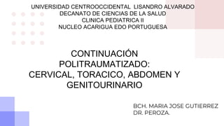 UNIVERSIDAD CENTROOCCIDENTAL LISANDRO ALVARADO
DECANATO DE CIENCIAS DE LA SALUD
CLINICA PEDIATRICA II
NUCLEO ACARIGUA EDO PORTUGUESA
CONTINUACIÓN
POLITRAUMATIZADO:
CERVICAL, TORACICO, ABDOMEN Y
GENITOURINARIO
BCH. MARIA JOSE GUTIERREZ
DR. PEROZA.
 