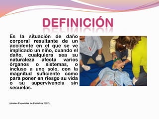 Es la situación de daño
corporal resultante de un
accidente en el que se ve
implicado un niño, cuando el
daño, cualquiera sea su
naturaleza afecta varios
órganos o sistemas, o
incluso a uno solo, con la
magnitud suficiente como
para poner en riesgo su vida
o su supervivencia sin
secuelas.


(Anales Españoles de Pediatría 2002)
 