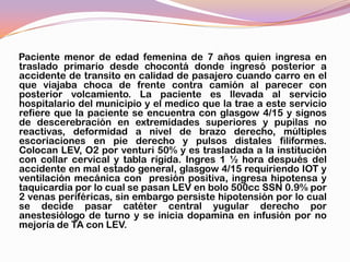 Paciente menor de edad femenina de 7 años quien ingresa en
traslado primario desde chocontá donde ingresó posterior a
accidente de transito en calidad de pasajero cuando carro en el
que viajaba choca de frente contra camión al parecer con
posterior volcamiento. La paciente es llevada al servicio
hospitalario del municipio y el medico que la trae a este servicio
refiere que la paciente se encuentra con glasgow 4/15 y signos
de descerebración en extremidades superiores y pupilas no
reactivas, deformidad a nivel de brazo derecho, múltiples
escoriaciones en pie derecho y pulsos distales filiformes.
Colocan LEV, O2 por venturi 50% y es trasladada a la institución
con collar cervical y tabla rígida. Ingres 1 ½ hora después del
accidente en mal estado general, glasgow 4/15 requiriendo IOT y
ventilación mecánica con presión positiva, ingresa hipotensa y
taquicardia por lo cual se pasan LEV en bolo 500cc SSN 0.9% por
2 venas periféricas, sin embargo persiste hipotensión por lo cual
se decide pasar catéter central yugular derecho por
anestesiólogo de turno y se inicia dopamina en infusión por no
mejoría de TA con LEV.
 