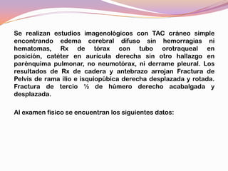 Se realizan estudios imagenológicos con TAC cráneo simple
encontrando edema cerebral difuso sin hemorragias ni
hematomas, Rx de tórax con tubo orotraqueal en
posición, catéter en aurícula derecha sin otro hallazgo en
parénquima pulmonar, no neumotórax, ni derrame pleural. Los
resultados de Rx de cadera y antebrazo arrojan Fractura de
Pelvis de rama ilio e isquiopúbica derecha desplazada y rotada.
Fractura de tercio ½ de húmero derecho acabalgada y
desplazada.

Al examen físico se encuentran los siguientes datos:
 