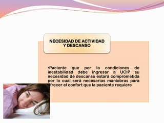 NECESIDAD DE ACTIVIDAD
     Y DESCANSO




•Paciente que por la condiciones de
inestabilidad debe ingresar a UCIP su
necesidad de descanso estará comprometida
por lo cual será necesarias maniobras para
ofrecer el confort que la paciente requiere
 