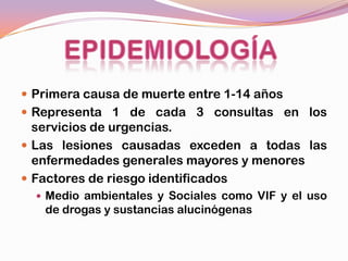  Primera causa de muerte entre 1-14 años
 Representa 1 de cada 3 consultas en los
  servicios de urgencias.
 Las lesiones causadas exceden a todas las
  enfermedades generales mayores y menores
 Factores de riesgo identificados
   Medio ambientales y Sociales como VIF y el uso
   de drogas y sustancias alucinógenas
 