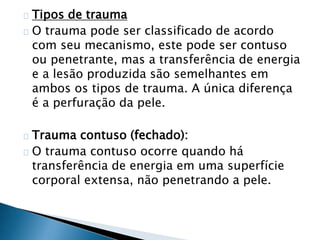 Tipos de trauma 
O trauma pode ser classificado de acordo 
com seu mecanismo, este pode ser contuso 
ou penetrante, mas a transferência de energia 
e a lesão produzida são semelhantes em 
ambos os tipos de trauma. A única diferença 
é a perfuração da pele. 
Trauma contuso (fechado): 
O trauma contuso ocorre quando há 
transferência de energia em uma superfície 
corporal extensa, não penetrando a pele. 
 