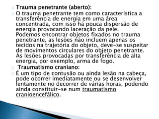 Trauma penetrante (aberto): 
O trauma penetrante tem como característica a 
transferência de energia em uma área 
concentrada, com isso há pouca dispersão de 
energia provocando laceração da pele. 
Podemos encontrar objetos fixados no trauma 
penetrante, as lesões não incluem apenas os 
tecidos na trajetória do objeto, deve-se suspeitar 
de movimentos circulares do objeto penetrante. 
As lesões provocadas por transferência de alta 
energia, por exemplo, arma de fogo. 
Traumatismo craniano: 
É um tipo de contusão ou ainda lesão na cabeça, 
pode ocorrer imediatamente ou se desenvolver 
lentamente no decorrer de várias horas, podendo 
ainda constituir-se num traumatismo 
cranioencefálico. 
 