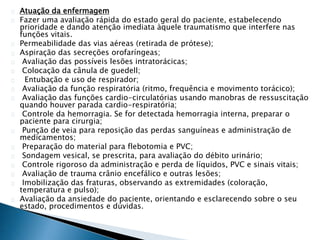 Atuação da enfermagem 
Fazer uma avaliação rápida do estado geral do paciente, estabelecendo 
prioridade e dando atenção imediata àquele traumatismo que interfere nas 
funções vitais. 
Permeabilidade das vias aéreas (retirada de prótese); 
Aspiração das secreções orofaríngeas; 
Avaliação das possíveis lesões intratorácicas; 
Colocação da cânula de guedell; 
Entubação e uso de respirador; 
Avaliação da função respiratória (ritmo, frequência e movimento torácico); 
Avaliação das funções cardio-circulatórias usando manobras de ressuscitação 
quando houver parada cardio-respiratória; 
Controle da hemorragia. Se for detectada hemorragia interna, preparar o 
paciente para cirurgia; 
Punção de veia para reposição das perdas sanguíneas e administração de 
medicamentos; 
Preparação do material para flebotomia e PVC; 
Sondagem vesical, se prescrita, para avaliação do débito urinário; 
Controle rigoroso da administração e perda de líquidos, PVC e sinais vitais; 
Avaliação de trauma crânio encefálico e outras lesões; 
Imobilização das fraturas, observando as extremidades (coloração, 
temperatura e pulso); 
Avaliação da ansiedade do paciente, orientando e esclarecendo sobre o seu 
estado, procedimentos e dúvidas. 
