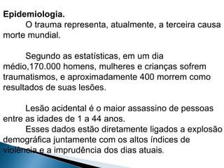 Epidemiologia. 
O trauma representa, atualmente, a terceira causa 
morte mundial. 
Segundo as estatísticas, em um dia 
médio,170.000 homens, mulheres e crianças sofrem 
traumatismos, e aproximadamente 400 morrem como 
resultados de suas lesões. 
Lesão acidental é o maior assassino de pessoas 
entre as idades de 1 a 44 anos. 
Esses dados estão diretamente ligados a explosão 
demográfica juntamente com os altos índices de 
violência e a imprudência dos dias atuais. 
 