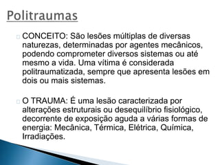 CONCEITO: São lesões múltiplas de diversas 
naturezas, determinadas por agentes mecânicos, 
podendo comprometer diversos sistemas ou até 
mesmo a vida. Uma vítima é considerada 
politraumatizada, sempre que apresenta lesões em 
dois ou mais sistemas. 
O TRAUMA: É uma lesão caracterizada por 
alterações estruturais ou desequilíbrio fisiológico, 
decorrente de exposição aguda a várias formas de 
energia: Mecânica, Térmica, Elétrica, Química, 
Irradiações. 
 