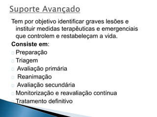 Tem por objetivo identificar graves lesões e 
instituir medidas terapêuticas e emergenciais 
que controlem e restabeleçam a vida. 
Consiste em: 
Preparação 
Triagem 
Avaliação primária 
Reanimação 
Avaliação secundária 
Monitorização e reavaliação contínua 
Tratamento definitivo 
 